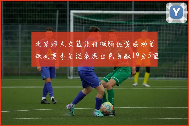 北京师大女篮凭借微弱优势成功晋级决赛李星诺表现出色贡献19分5篮板