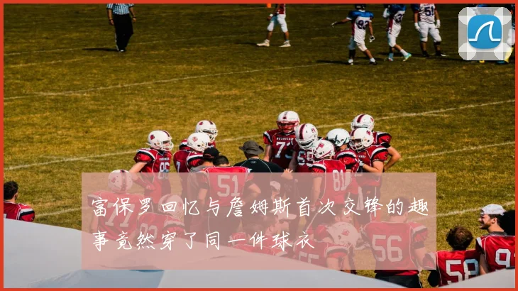 富保罗回忆与詹姆斯首次交锋的趣事竟然穿了同一件球衣
