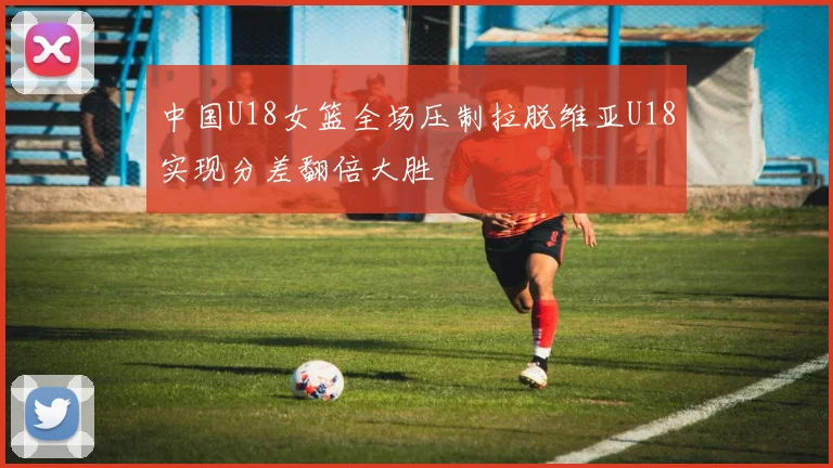 中国U18女篮全场压制拉脱维亚U18实现分差翻倍大胜