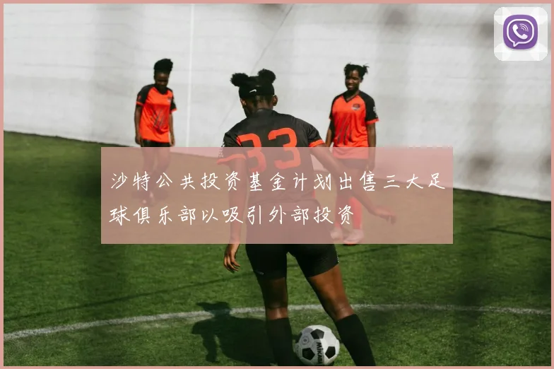 沙特公共投资基金计划出售三大足球俱乐部以吸引外部投资