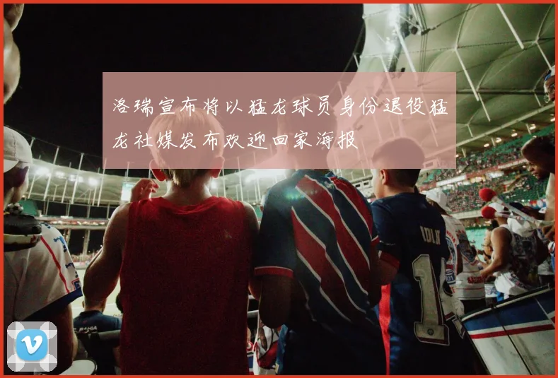 洛瑞宣布将以猛龙球员身份退役猛龙社媒发布欢迎回家海报