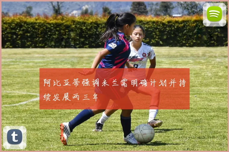 阿比亚蒂强调米兰需明确计划并持续发展两三年