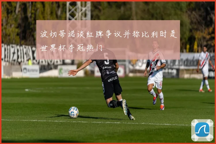 波切蒂诺谈红牌争议并称比利时是世界杯夺冠热门