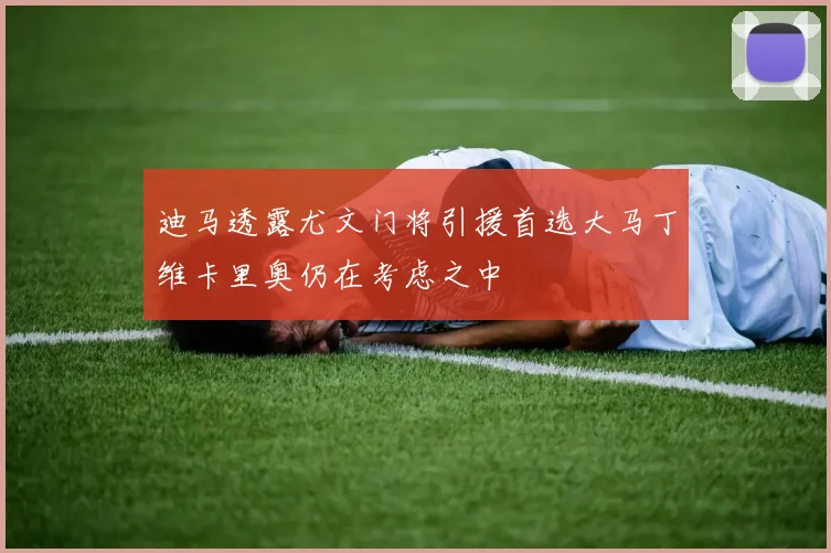 迪马透露尤文门将引援首选大马丁维卡里奥仍在考虑之中