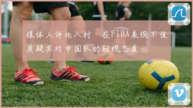 媒体人评论八村塁在FIBA表现不佳质疑其对中国队的轻视态度
