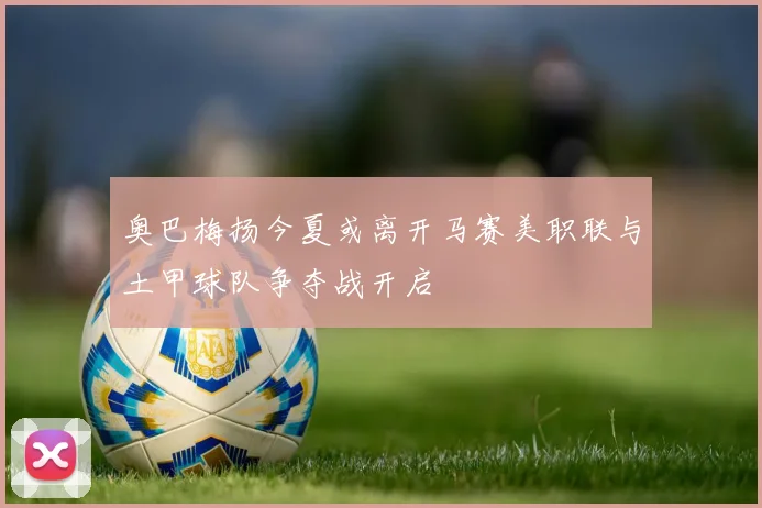 奥巴梅扬今夏或离开马赛美职联与土甲球队争夺战开启