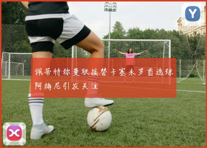 佩蒂特称曼联接替卡塞米罗首选琼阿梅尼引发关注