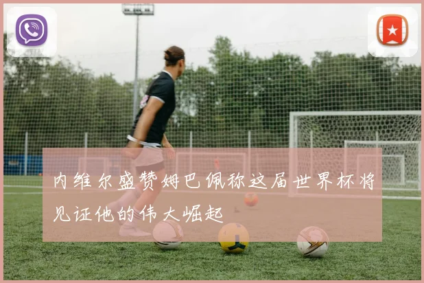 内维尔盛赞姆巴佩称这届世界杯将见证他的伟大崛起
