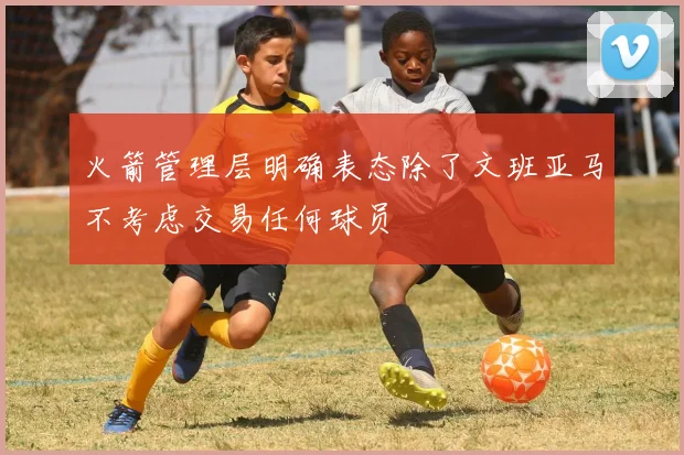 火箭管理层明确表态除了文班亚马不考虑交易任何球员