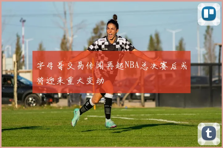 字母哥交易传闻再起NBA总决赛后或将迎来重大变动